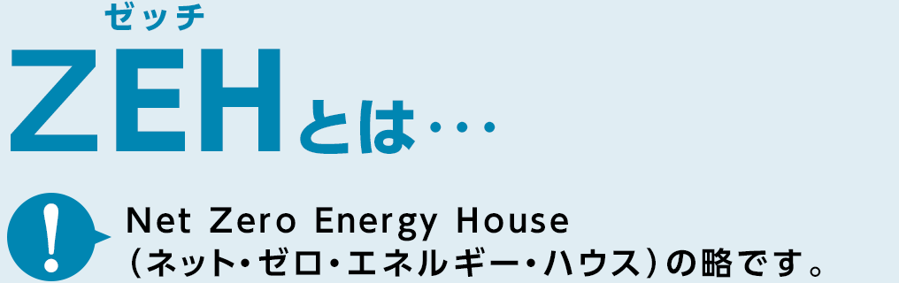 ZEHとは…　Net Zero Energy House（ネット・ゼロ・エネルギー・ハウス）の略です。